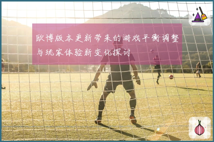 欧博版本更新带来的游戏平衡调整与玩家体验新变化探讨