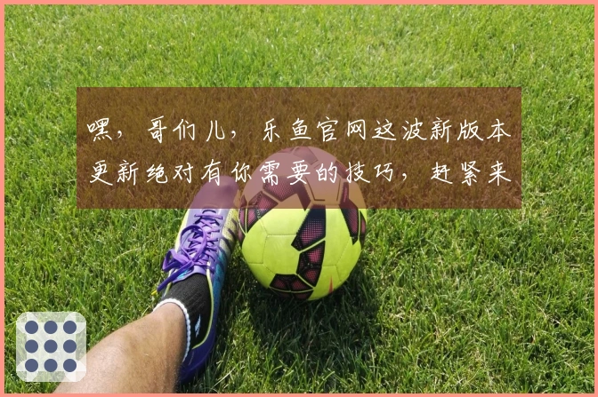 嘿，哥们儿，乐鱼官网这波新版本更新绝对有你需要的技巧，赶紧来看看！