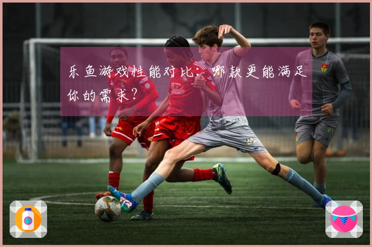 乐鱼游戏性能对比：哪款更能满足你的需求？