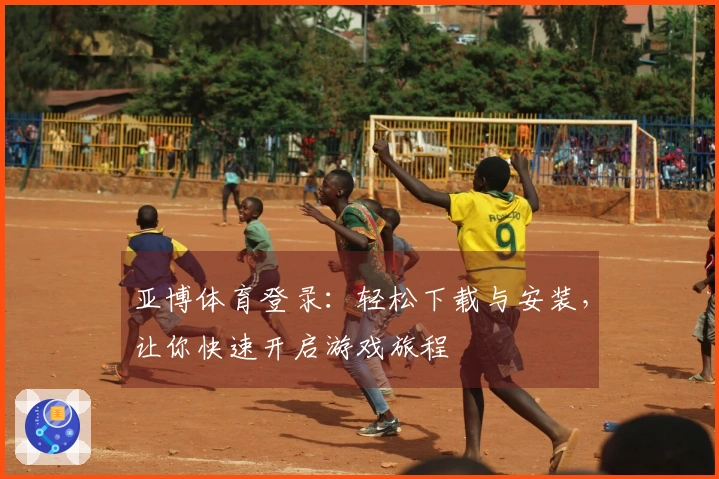 亚博体育登录：轻松下载与安装，让你快速开启游戏旅程