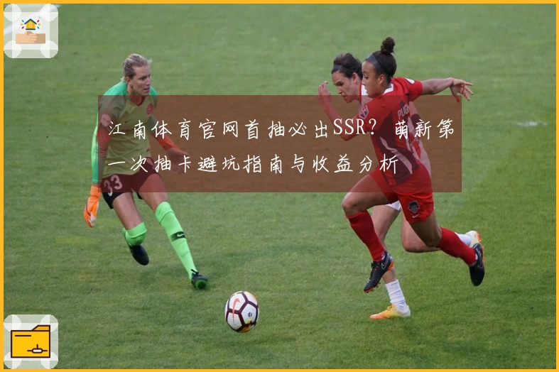 江南体育官网首抽必出SSR？萌新第一次抽卡避坑指南与收益分析